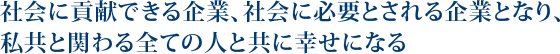 社会に貢献できる企業、社会に必要とされる企業となり、私共と関わる全ての人と共に幸せになる